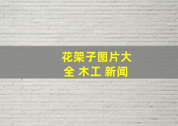 花架子图片大全 木工 新闻